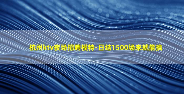 杭州ktv夜场招聘模特-日结1500场来就能搞